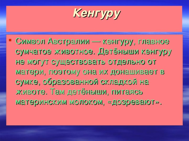 Кенгуру   Символ Австралии — кенгуру, главное сумчатое животное. Детёныши кенгуру не могут существовать отдельно от матери, поэтому она их донашивает в сумке, образованной складкой на животе. Там детёныши, питаясь материнским молоком, «дозревают».