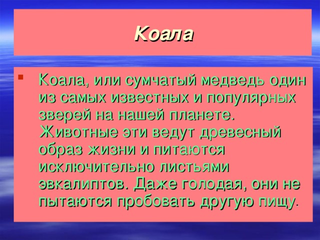 Коала Коала, или сумчатый медведь один из самых известных и популярных зверей на нашей планете. Животные эти ведут древесный образ жизни и питаются исключительно листьями эвкалиптов. Даже голодая, они не пытаются пробовать другую пищу .