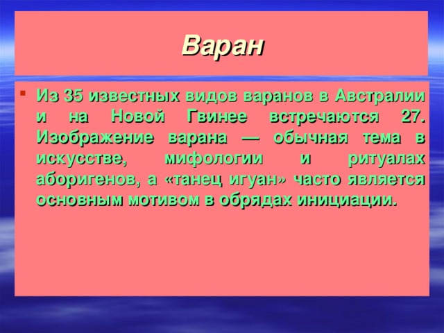 Варан Из 35 известных видов варанов в Австралии и на Новой Гвинее встречаются 27. Изображение варана — обычная тема в искусстве, мифологии и ритуалах аборигенов, а «танец игуан» часто является основным мотивом в обрядах инициации.