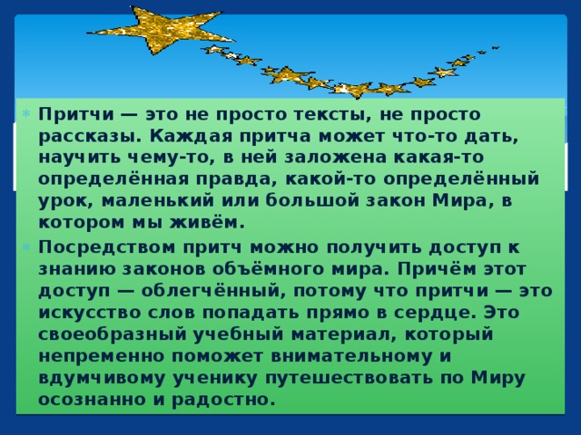 Притчи — это не просто тексты, не просто рассказы. Каждая притча может что-то дать, научить чему-то, в ней заложена какая-то определённая правда, какой-то определённый урок, маленький или большой закон Мира, в котором мы живём. Посредством притч можно получить доступ к знанию законов объёмного мира. Причём этот доступ — облегчённый, потому что притчи — это искусство слов попадать прямо в сердце. Это своеобразный учебный материал, который непременно поможет внимательному и вдумчивому ученику путешествовать по Миру осознанно и радостно.