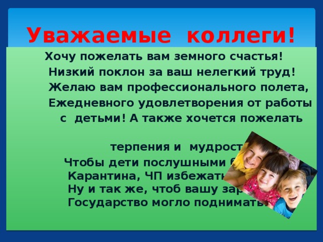 Уважаемые коллеги!  Хочу пожелать вам земного счастья!  Низкий поклон за ваш нелегкий труд!  Желаю вам профессионального полета,  Ежедневного удовлетворения от работы  с детьми! А также хочется пожелать  терпения и мудрости.  Чтобы дети послушными были,  Карантина, ЧП избежать.  Ну и так же, чтоб вашу зарплату,  Государство могло поднимать!