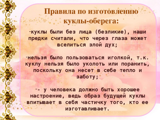 Правила по изготовлению куклы-оберега: куклы были без лица (безликие), наши предки считали, что через глаза может вселиться злой дух;  нельзя было пользоваться иголкой, т.к. куклу нельзя было уколоть или поранить, поскольку она несет в себе тепло и заботу;