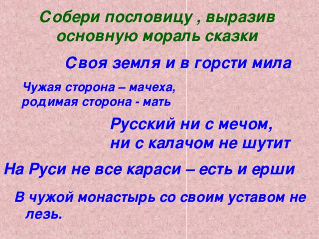 Собери пословицу , выразив основную мораль сказки   Своя земля и в горсти мила Чужая сторона – мачеха, родимая сторона - мать Русский ни с мечом, ни с калачом не шутит На Руси не все караси – есть и ерши В чужой монастырь со своим уставом не лезь.