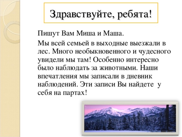 Здравствуйте, ребята!  Пишут Вам Миша и Маша.  Мы всей семьей в выходные выезжали в лес. Много необыкновенного и чудесного увидели мы там! Особенно интересно было наблюдать за животными. Наши впечатления мы записали в дневник наблюдений. Эти записи Вы найдете у себя на партах!