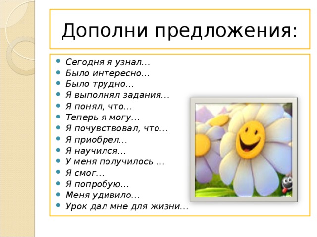 Дополни предложения: Сегодня я узнал… Было интересно… Было трудно… Я выполнял задания… Я понял, что… Теперь я могу… Я почувствовал, что… Я приобрел… Я научился… У меня получилось … Я смог… Я попробую… Меня удивило… Урок дал мне для жизни…