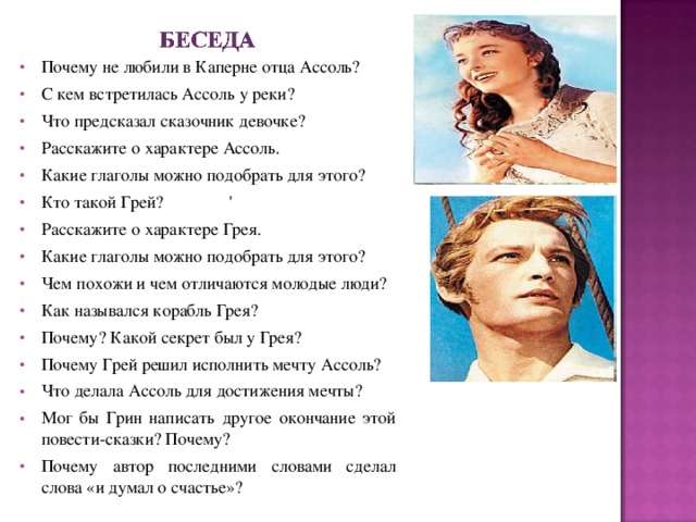 Почему не любили в Каперне отца Ассоль? С кем встретилась Ассоль у реки? Что предсказал сказочник девочке? Расскажите о характере Ассоль. Какие глаголы можно подобрать для этого? Кто такой Грей?  ' Расскажите о характере Грея. Какие глаголы можно подобрать для этого? Чем похожи и чем отличаются молодые люди? Как назывался корабль Грея?  Почему? Какой секрет был у Грея? Почему Грей решил исполнить мечту Ассоль? Что делала Ассоль для достижения мечты? Мог бы Грин написать другое окончание этой повести-сказки? Почему? Почему автор последними словами сделал слова «и думал о счастье»?