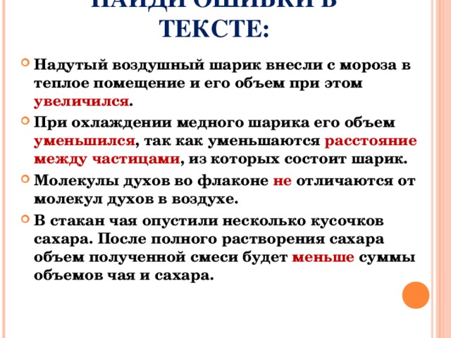 НАЙДИ ОШИБКИ В ТЕКСТЕ: Надутый воздушный шарик внесли с мороза в теплое помещение и его объем при этом увеличился . При охлаждении медного шарика его объем уменьшился , так как уменьшаются расстояние между частицами , из которых состоит шарик. Молекулы духов во флаконе не отличаются от молекул духов в воздухе. В стакан чая опустили несколько кусочков сахара. После полного растворения сахара объем полученной смеси будет меньше суммы объемов чая и сахара.