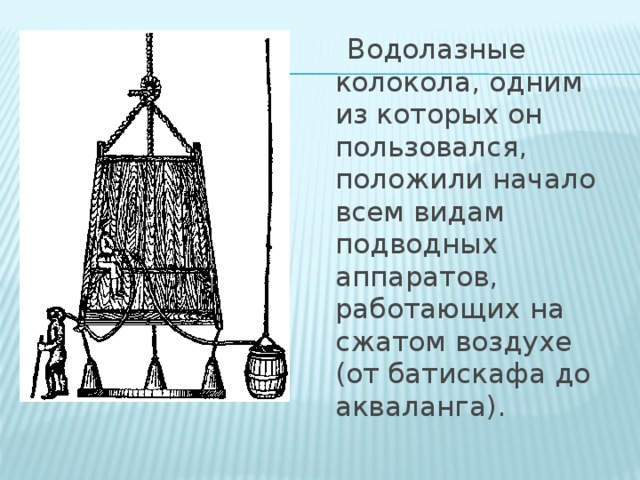 Водолазные колокола, одним из которых он пользовался, положили начало всем видам подводных аппаратов, работающих на сжатом воздухе (от батискафа до акваланга).