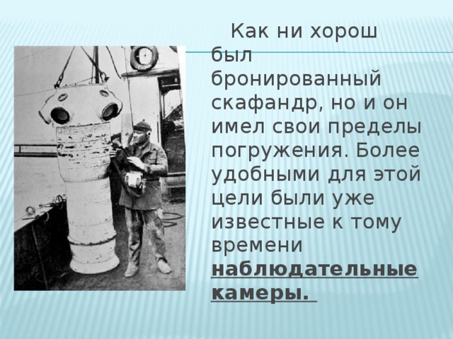 Как ни хорош был бронированный скафандр, но и он имел свои пределы погружения. Более удобными для этой цели были уже известные к тому времени наблюдательные камеры.