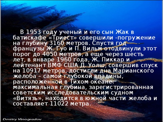 В 1953 году ученый и его сын Жак в батискафе «Триест» совершили -погружение на глубину 3160 метров. Спустя год французы Ж. Гуо и П. Вильм отодвинули этот порог до 4050 метров, а еще через шесть лет, в январе 1960 года, Ж. Пиккар и лейтенант ВМФ США Д. Уолш, совершив спуск на 10917 метров, достигли дна Марианского желоба – самой глубокой впадины, расположенной в Тихом океане: максимальная глубина, зарегистрированная советским исследовательским судном «Витязь», находится в южной части желоба и составляет 11022 метра.