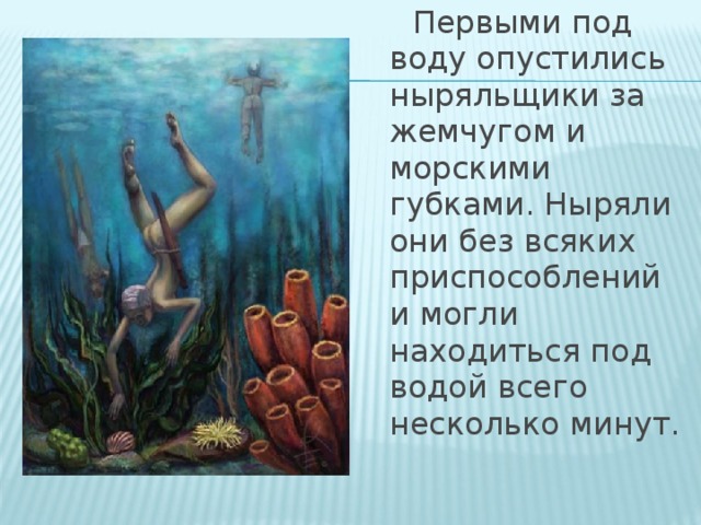 Первыми под воду опустились ныряльщики за жемчугом и морскими губками. Ныряли они без всяких приспособлений и могли находиться под водой всего несколько минут.