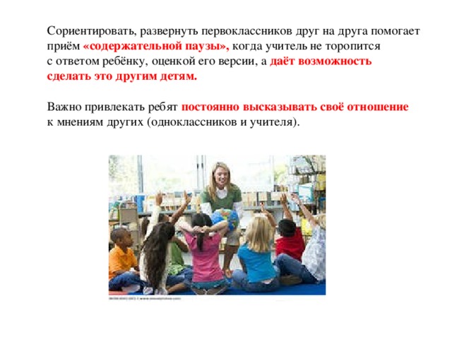 Сориентировать, развернуть первоклассников друг на друга помогает приём «содержательной паузы», когда учитель не торопится с ответом ребёнку, оценкой его версии, а даёт возможность сделать это другим детям. Важно привлекать ребят постоянно высказывать своё отношение к мнениям других (одноклассников и учителя).