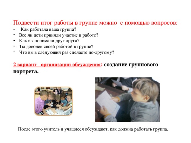 Подвести итог работы в группе можно с помощью вопросов: - Как работала ваша группа? Все ли дети приняли участие в работе? Как вы понимали друг друга? Ты доволен своей работой в группе? Что вы в следующий раз сделаете по-другому? 2 вариант организации обсуждения : создание группового портрета.  После этого учитель и учащиеся обсуждают, как должна работать группа.