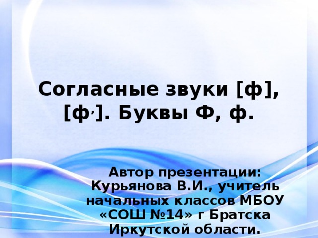 Согласные звуки [ф], [ф , ]. Буквы Ф, ф. Автор презентации: Курьянова В.И., учитель начальных классов МБОУ «СОШ №14» г Братска Иркутской области.