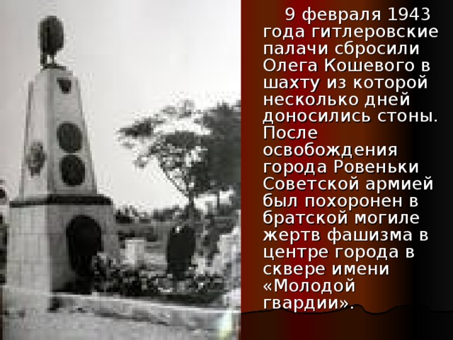 9 февраля 1943 года гитлеровские палачи сбросили Олега Кошевого в шахту из которой несколько дней доносились стоны. После освобождения города Ровеньки Советской армией был похоронен в братской могиле жертв фашизма в центре города в сквере имени «Молодой гвардии».