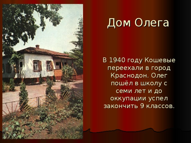 Дом Олега В 1940 году Кошевые переехали в город Краснодон. Олег пошёл в школу с семи лет и до оккупации успел закончить 9 классов.