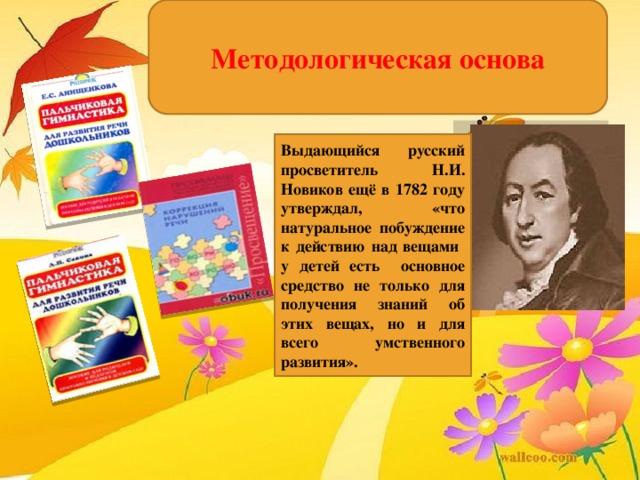 Методологическая основа Выдающийся русский просветитель Н.И. Новиков ещё в 1782 году утверждал, «что натуральное побуждение к действию над вещами у детей есть основное средство не только для получения знаний об этих вещах, но и для всего умственного развития».