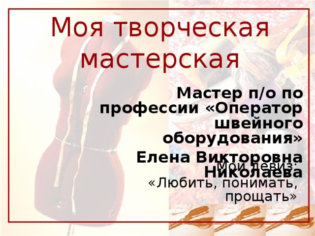 Моя творческая мастерская Мастер п/о по профессии «Оператор швейного оборудования» Елена Викторовна Николаева Мой девиз: «Любить, понимать, прощать»