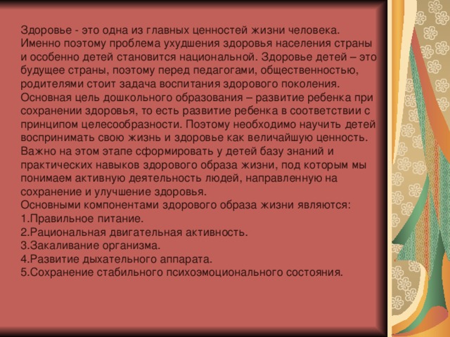 Здоровье - это одна из главных ценностей жизни человека. Именно поэтому проблема ухудшения здоровья населения страны и особенно детей становится национальной. Здоровье детей – это будущее страны, поэтому перед педагогами, общественностью, родителями стоит задача воспитания здорового поколения. Основная цель дошкольного образования – развитие ребенка при сохранении здоровья, то есть развитие ребенка в соответствии с принципом целесообразности. Поэтому необходимо научить детей воспринимать свою жизнь и здоровье как величайшую ценность. Важно на этом этапе сформировать у детей базу знаний и практических навыков здорового образа жизни, под которым мы понимаем активную деятельность людей, направленную на сохранение и улучшение здоровья. Основными компонентами здорового образа жизни являются: 1.Правильное питание. 2.Рациональная двигательная активность. 3.Закаливание организма. 4.Развитие дыхательного аппарата. 5.Сохранение стабильного психоэмоционального состояния.