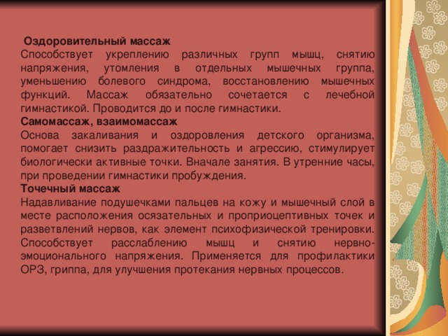 Оздоровительный массаж Способствует укреплению различных групп мышц, снятию напряжения, утомления в отдельных мышечных группа, уменьшению болевого синдрома, восстановлению мышечных функций. Массаж обязательно сочетается с лечебной гимнастикой. Проводится до и после гимнастики. Самомассаж, взаимомассаж Основа закаливания и оздоровления детского организма, помогает снизить раздражительность и агрессию, стимулирует биологически активные точки. Вначале занятия. В утренние часы, при проведении гимнастики пробуждения. Точечный массаж Надавливание подушечками пальцев на кожу и мышечный слой в месте расположения осязательных и проприоцептивных точек и разветвлений нервов, как элемент психофизической тренировки. Способствует расслаблению мышц и снятию нервно-эмоционального напряжения. Применяется для профилактики ОРЗ, гриппа, для улучшения протекания нервных процессов.