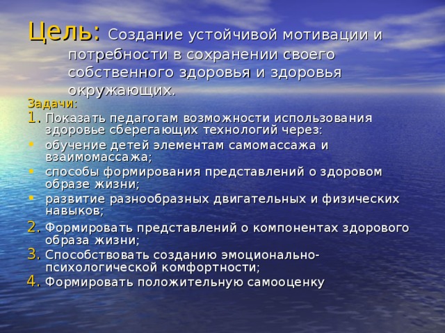 Цель:  Создание устойчивой мотивации и потребности в сохранении своего собственного здоровья и здоровья окружающих. Задачи: Показать педагогам возможности использования здоровье  сберегающих технологий через: обучение детей элементам самомассажа и взаимомассажа; способы формирования представлений о здоровом образе жизни; развитие разнообразных двигательных и физических навыков; 2.  Формировать представлений о компонентах здорового образа жизни;