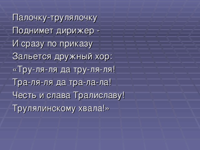 Палочку-трулялочку Поднимет дирижер - И сразу по приказу Зальется дружный хор: «Тру-ля-ля да тру-ля-ля! Тра-ля-ля да тра-ла-ла! Честь и слава Тралиславу! Трулялинскому хвала!»