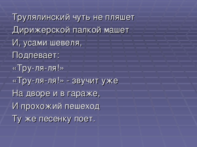 Трулялинский чуть не пляшет Дирижерской палкой машет И, усами шевеля, Подпевает: «Тру-ля-ля!» «Тру-ля-ля!» - звучит уже На дворе и в гараже, И прохожий пешеход Ту же песенку поет.