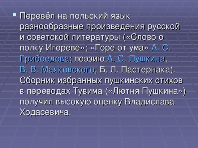 Перевёл на польский язык разнообразные произведения русской и советской литературы («Слово о полку Игореве»; «Горе от ума»  А. С.  Грибоедова ; поэзию  А. С. Пушкина ,  В. В. Маяковского , Б. Л. Пастернака). Сборник избранных пушкинских стихов в переводах Тувима («Лютня Пушкина») получил высокую оценку Владислава Ходасевича.