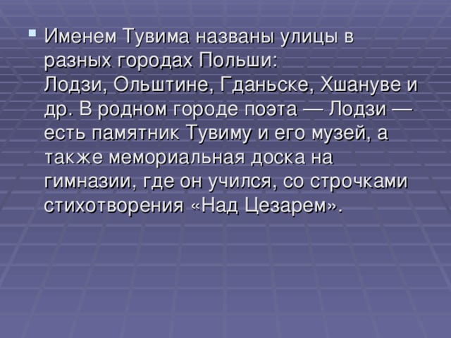 Именем Тувима названы улицы в разных городах Польши: Лодзи, Ольштине, Гданьске, Хшануве и др. В родном городе поэта — Лодзи — есть памятник Тувиму и его музей, а также мемориальная доска на гимназии, где он учился, со строчками стихотворения «Над Цезарем».