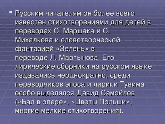 Русским читателям он более всего известен стихотворениями для детей в переводах С. Маршака и С. Михалкова и словотворческой фантазией «Зелень» в переводе Л. Мартынова. Его лирические сборники на русском языке издавались неоднократно, среди переводчиков эпоса и лирики Тувима особо выделялся Давид Самойлов («Бал в опере», «Цветы Польши», многие мелкие стихотворения).