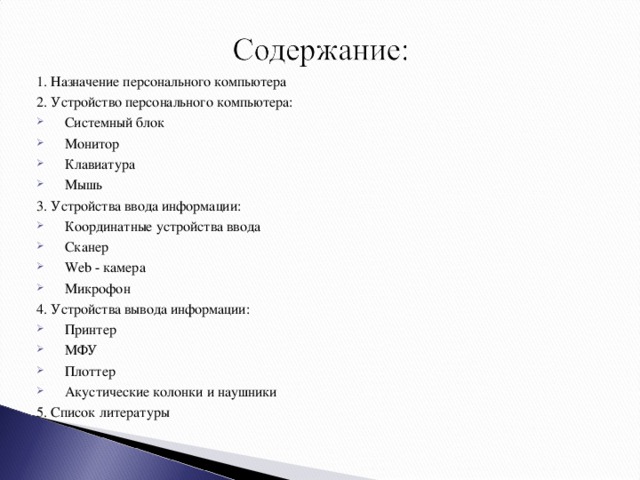 1. Назначение персонального компьютера 2. Устройство персонального компьютера: Системный блок Монитор Клавиатура Мышь 3. Устройства ввода информации: Координатные устройства ввода Сканер Web - камера Микрофон 4. Устройства вывода информации: Принтер МФУ Плоттер Акустические колонки и наушники 5. Список литературы