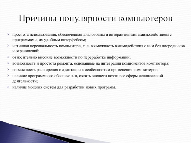 простота использования, обеспеченная диалоговым и интерактивным взаимодействием с программами, их удобным интерфейсом; истинная персональность компьютера, т. е. возможность взаимодействия с ним без посредников и ограничений; относительно высокие возможности по переработке информации; возможность и простота ремонта, основанные на интеграции компонентов компьютера; возможность расширения и адаптации к особенностям применения компьютеров; наличие программного обеспечения, охватывающего почти все сферы человеческой деятельности; наличие мощных систем для разработки новых программ.