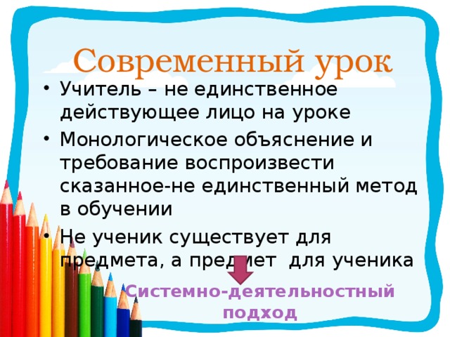 Современный урок Учитель – не единственное действующее лицо на уроке Монологическое объяснение и требование воспроизвести сказанное-не единственный метод в обучении Не ученик существует для предмета, а предмет для ученика Системно-деятельностный подход