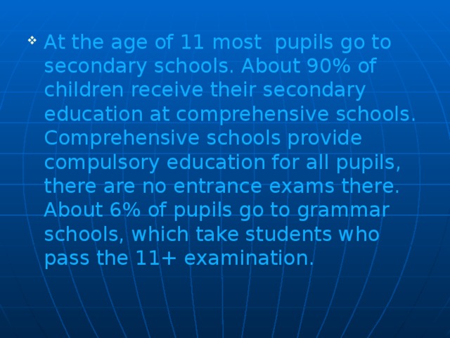 At the age of 11 most pupils go to secondary schools. About 90% of children receive their secondary education at comprehensive schools. Comprehensive schools provide compulsory education for all pupils, there are no entrance exams there. About 6% of pupils go to grammar schools, which take students who pass the 11+ examination.