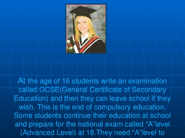 At the age of 16 students write an examination called GCSE(General Certificate of Secondary Education) and then they can leave school if they wish. This is the end of compulsory education. Some students continue their education at school and prepare for the national exam called “A”level (Advanced Level) at 18.They need “A”level to enter a university.