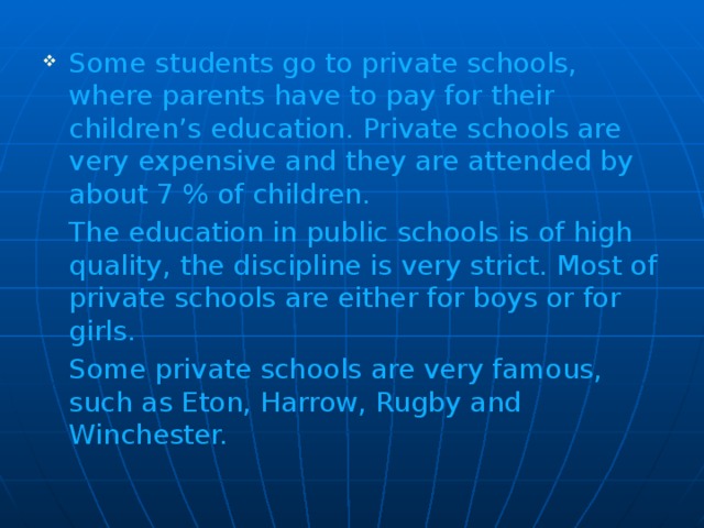 Some students go to private schools, where parents have to pay for their children’s education. Private schools are very expensive and they are attended by about 7 % of children.