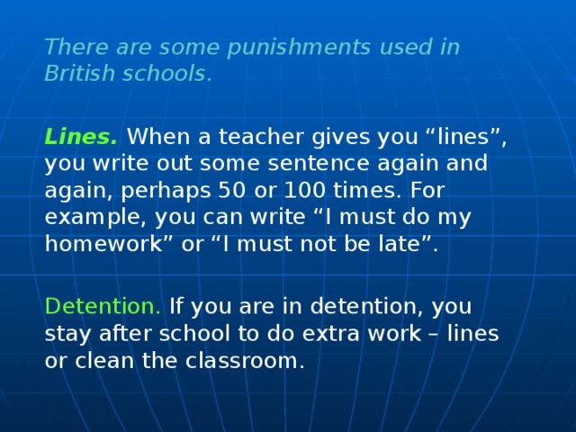 There are some punishments used in British schools. Lines.  When a teacher gives you “lines”, you write out some sentence again and again, perhaps 50 or 100 times. For example, you can write “I must do my homework” or “I must not be late”. Detention. If you are in detention, you stay after school to do extra work – lines or clean the classroom.