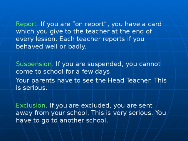 Report. If you are “on report”, you have a card which you give to the teacher at the end of every lesson. Each teacher reports if you behaved well or badly. Suspension. If you are suspended, you cannot come to school for a few days. Your parents have to see the Head Teacher. This is serious. Exclusion. If you are excluded, you are sent away from your school. This is very serious. You have to go to another school.