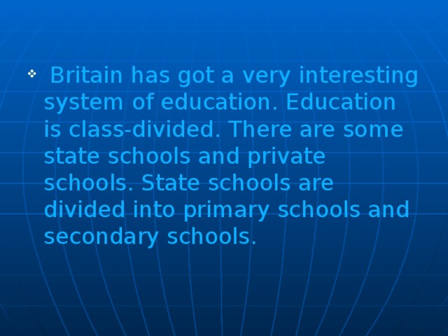 Britain has got a very interesting system of education. Education is class-divided. There are some state schools and private schools. State schools are divided into primary schools and secondary schools.