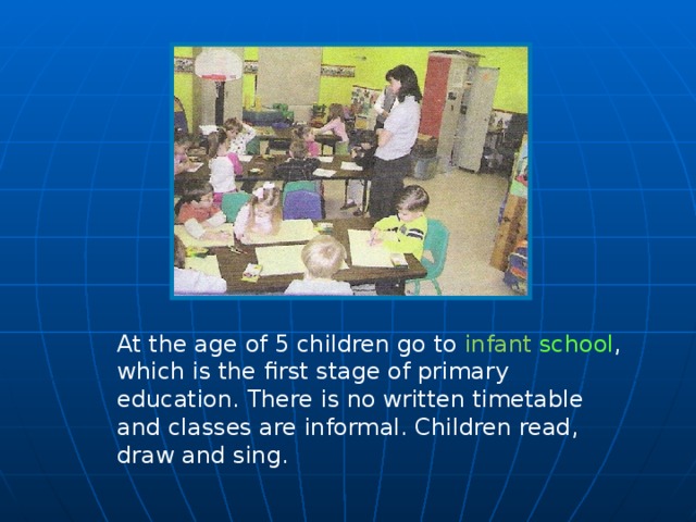 At the age of 5 children go to infant school , which is the first stage of primary education. There is no written timetable and classes are informal. Children read, draw and sing.