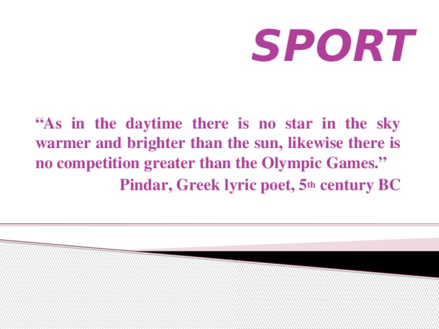 SPORT “ As in the daytime there is no star in the sky warmer and brighter than the sun, likewise there is no competition greater than the Olympic Games.” Pindar, Greek lyric poet, 5 th century BC
