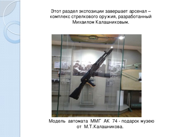 Этот раздел экспозиции завершает арсенал – комплекс стрелкового оружия, разработанный Михаилом Калашниковым.   Модель автомата ММГ АК 74 - подарок музею от М.Т.Калашникова.