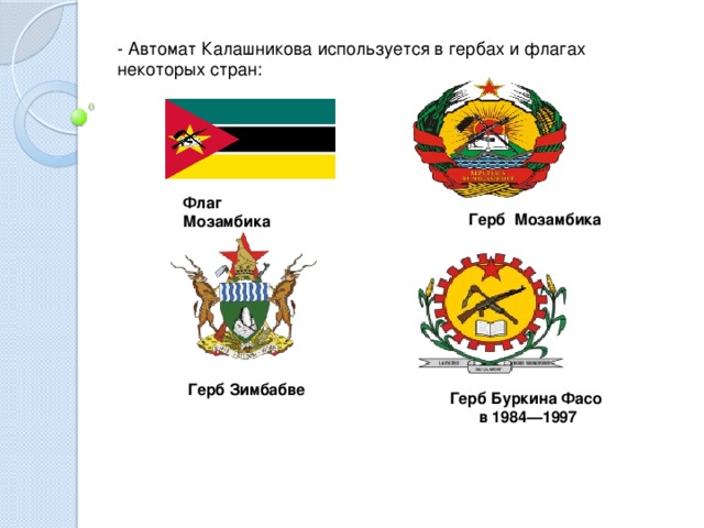 - Автомат Калашникова используется в гербах и флагах некоторых стран: Флаг Мозамбика  Герб Мозамбика  Герб Зимбабве Герб Буркина Фасо в 1984—1997