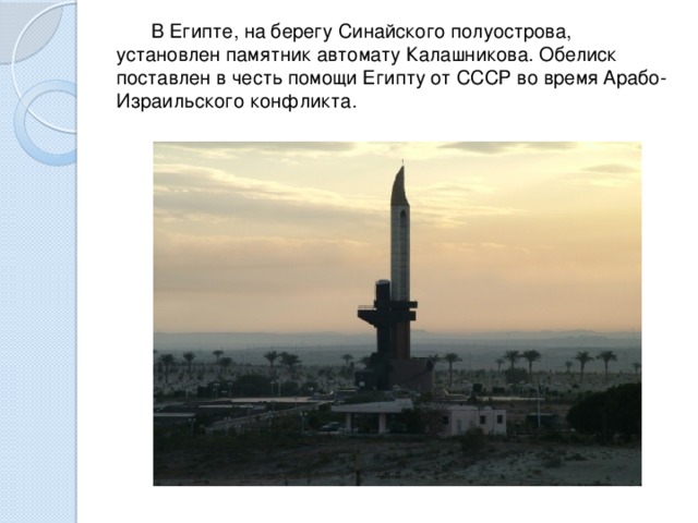 В Египте, на берегу Синайского полуострова, установлен памятник автомату Калашникова. Обелиск поставлен в честь помощи Египту от СССР во время Арабо-Израильского конфликта. 