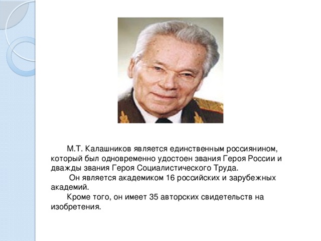 М.Т. Калашников является единственным россиянином, который был одновременно удостоен звания Героя России и дважды звания Героя Социалистического Труда.    Он является академиком 16 российских и зарубежных академий.   Кроме того, он имеет 35 авторских свидетельств на изобретения.