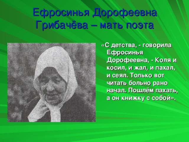 Ефросинья Дорофеевна Грибачёва – мать поэта  «С детства, - говорила Ефросинья Дорофеевна, - Коля и косил, и жал, и пахал, и сеял. Только вот читать больно рано начал. Пошлём пахать, а он книжку с собой».