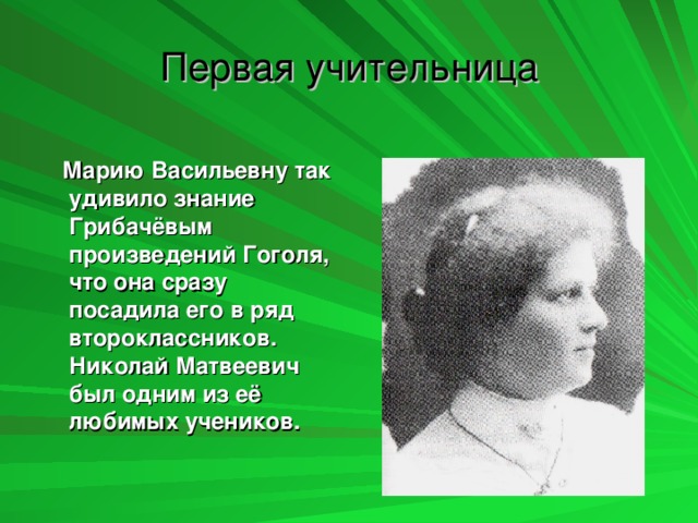 Первая учительница  Марию Васильевну так удивило знание Грибачёвым произведений Гоголя, что она сразу посадила его в ряд второклассников. Николай Матвеевич был одним из её любимых учеников.