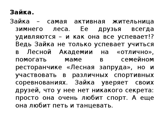 Зайка. Зайка – самая активная жительница зимнего леса. Ее друзья всегда удивляются – и как она все успевает!? Ведь Зайка не только успевает учиться в Лесной Академии на «отлично», помогать маме в семейном ресторанчике «Лесная запруда», но и участвовать в различных спортивных соревнованиях. Зайка уверяет своих друзей, что у нее нет никакого секрета: просто она очень любит спорт. А еще она любит петь и танцевать.