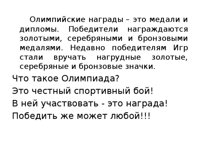 Олимпийские награды – это медали и дипломы. Победители награждаются золотыми, серебряными и бронзовыми медалями. Недавно победителям Игр стали вручать нагрудные золотые, серебряные и бронзовые значки. Что такое Олимпиада? Это честный спортивный бой! В ней участвовать - это награда! Победить же может любой!!!