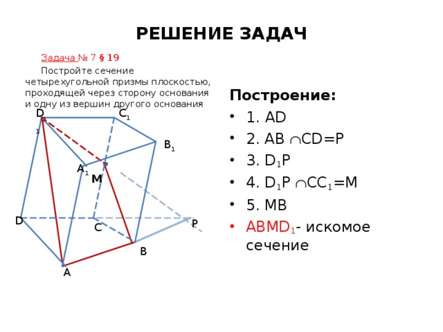 РЕШЕНИЕ ЗАДАЧ Задача № 7 § 19 Постройте сечение четырехугольной призмы плоскостью, проходящей через сторону основания и одну из вершин другого основания Построение: C 1 D 1 1. AD 2. AB  CD=P 3. D 1 P 4. D 1 P  CC 1 =M 5. MB ABMD 1 - искомое сечение B 1 A 1 M D P C B A